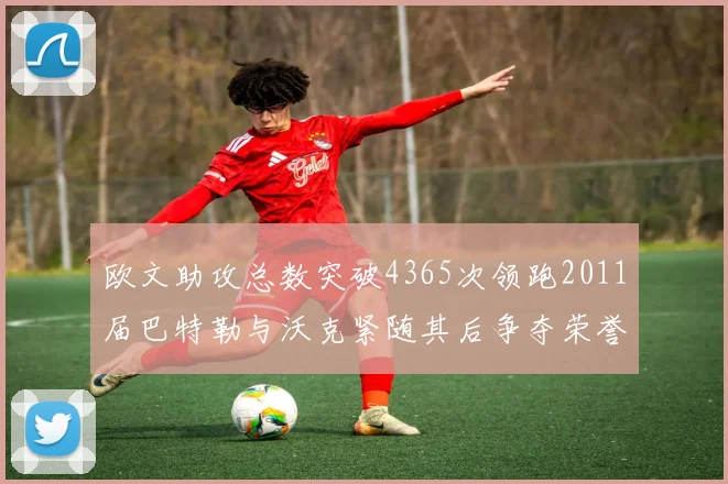 欧文助攻总数突破4365次领跑2011届巴特勒与沃克紧随其后争夺荣誉